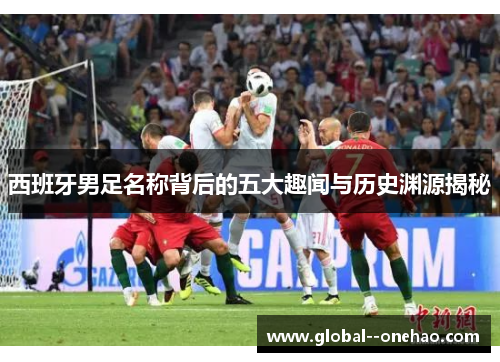 西班牙男足名称背后的五大趣闻与历史渊源揭秘