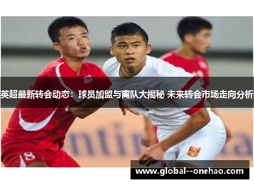 英超最新转会动态:球员加盟与离队大揭秘 未来转会市场走向分析 英超最新转会动态:球员加盟与离队大揭秘 未来转会市场走向分析