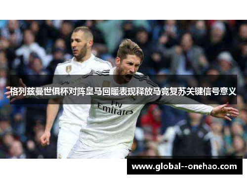 格列兹曼世俱杯对阵皇马回暖表现释放马竞复苏关键信号意义