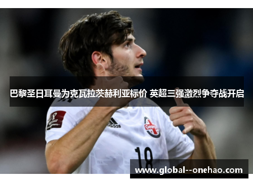 巴黎圣日耳曼为克瓦拉茨赫利亚标价 英超三强激烈争夺战开启