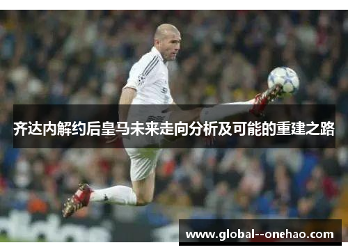 齐达内解约后皇马未来走向分析及可能的重建之路
